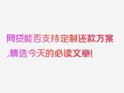 网贷能否支持定制还款方案，精选今天的必读文章！