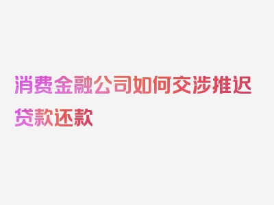 消费金融公司如何交涉推迟贷款还款