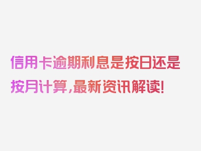 信用卡逾期利息是按日还是按月计算，最新资讯解读！