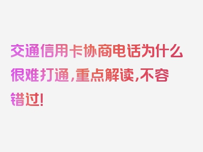 交通信用卡协商电话为什么很难打通，重点解读，不容错过！