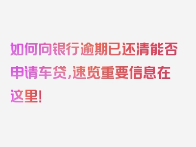 如何向银行逾期已还清能否申请车贷，速览重要信息在这里！