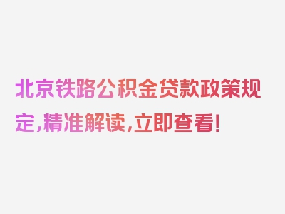 北京铁路公积金贷款政策规定，精准解读，立即查看！