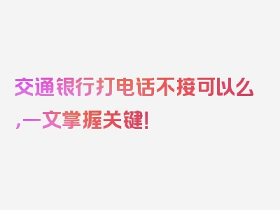 交通银行打电话不接可以么，一文掌握关键！