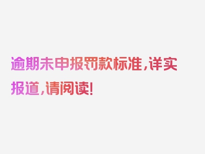 逾期未申报罚款标准，详实报道，请阅读！