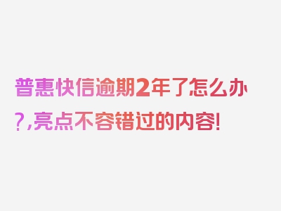 普惠快信逾期2年了怎么办?，亮点不容错过的内容！