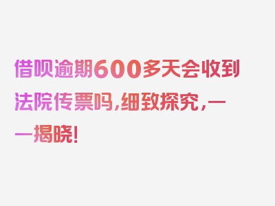 借呗逾期600多天会收到法院传票吗，细致探究，一一揭晓！