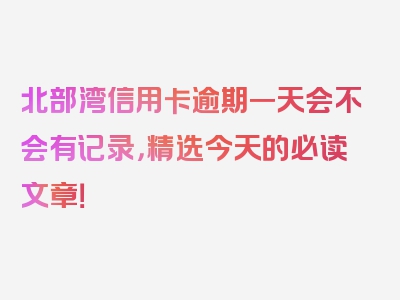 北部湾信用卡逾期一天会不会有记录，精选今天的必读文章！