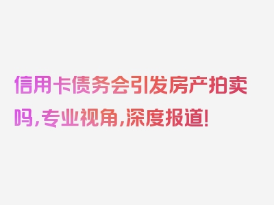 信用卡债务会引发房产拍卖吗，专业视角，深度报道！