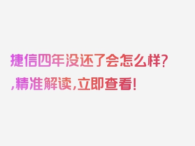 捷信四年没还了会怎么样?，精准解读，立即查看！