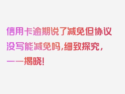 信用卡逾期说了减免但协议没写能减免吗，细致探究，一一揭晓！