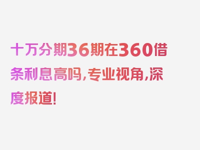 十万分期36期在360借条利息高吗，专业视角，深度报道！