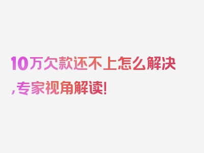 10万欠款还不上怎么解决，专家视角解读！