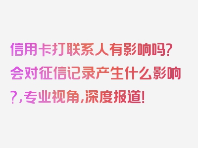 信用卡打联系人有影响吗?会对征信记录产生什么影响?，专业视角，深度报道！