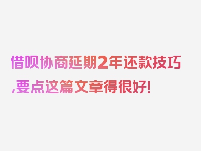 借呗协商延期2年还款技巧，要点这篇文章得很好！