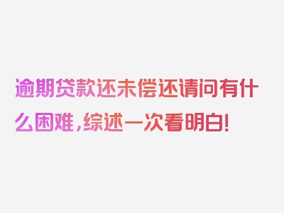 逾期贷款还未偿还请问有什么困难，综述一次看明白！