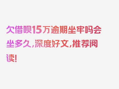 欠借呗15万逾期坐牢吗会坐多久，深度好文，推荐阅读！