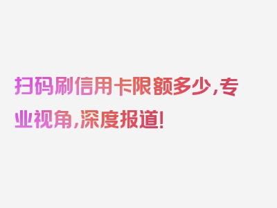 扫码刷信用卡限额多少，专业视角，深度报道！