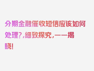 分期金融催收短信应该如何处理?，细致探究，一一揭晓！