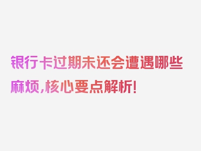 银行卡过期未还会遭遇哪些麻烦，核心要点解析！