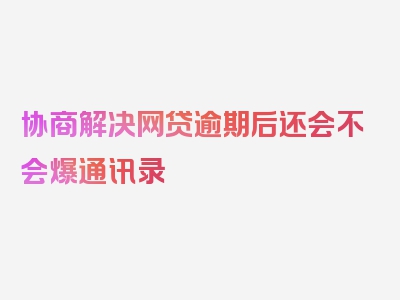 协商解决网贷逾期后还会不会爆通讯录