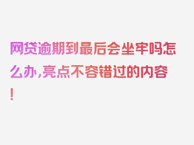 网贷逾期到最后会坐牢吗怎么办，亮点不容错过的内容！