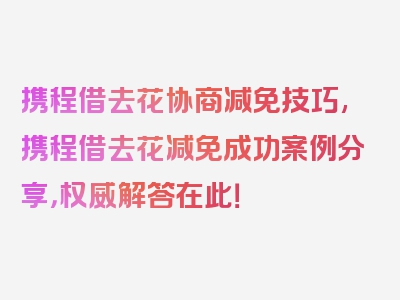 携程借去花协商减免技巧,携程借去花减免成功案例分享，权威解答在此！