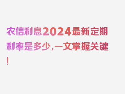 农信利息2024最新定期利率是多少，一文掌握关键！