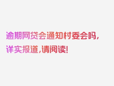 逾期网贷会通知村委会吗，详实报道，请阅读！