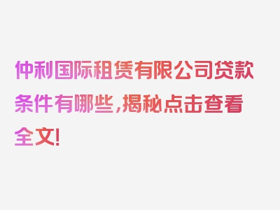 仲利国际租赁有限公司贷款条件有哪些，揭秘点击查看全文！