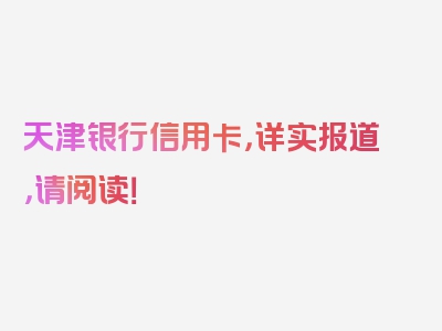 天津银行信用卡，详实报道，请阅读！