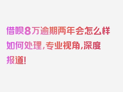 借呗8万逾期两年会怎么样如何处理，专业视角，深度报道！