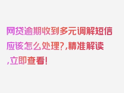 网贷逾期收到多元调解短信应该怎么处理?，精准解读，立即查看！