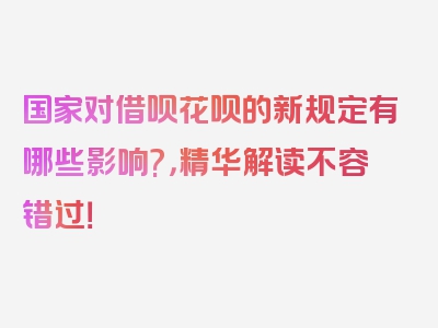 国家对借呗花呗的新规定有哪些影响?，精华解读不容错过！