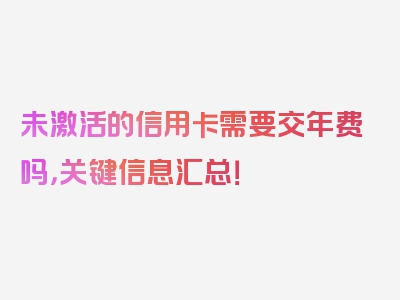 未激活的信用卡需要交年费吗，关键信息汇总！