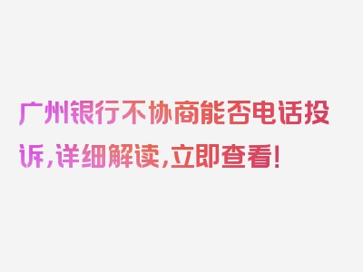 广州银行不协商能否电话投诉，详细解读，立即查看！