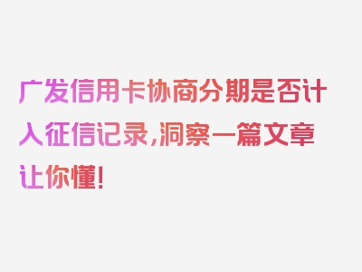 广发信用卡协商分期是否计入征信记录，洞察一篇文章让你懂！