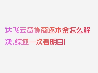 达飞云贷协商还本金怎么解决，综述一次看明白！