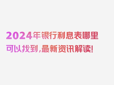 2024年银行利息表哪里可以找到，最新资讯解读！