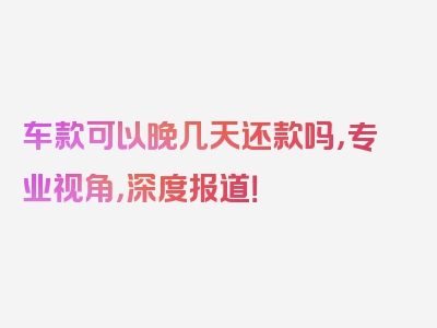 车款可以晚几天还款吗，专业视角，深度报道！