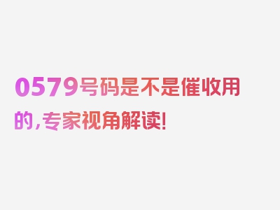 0579号码是不是催收用的，专家视角解读！