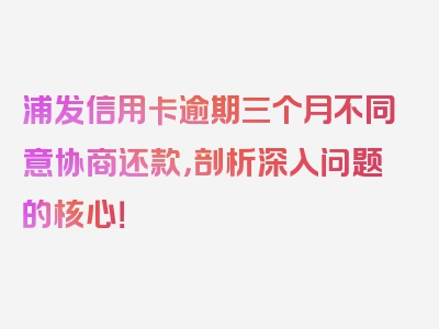 浦发信用卡逾期三个月不同意协商还款，剖析深入问题的核心！