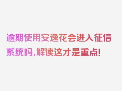 逾期使用安逸花会进入征信系统吗，解读这才是重点！