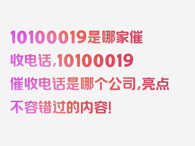 10100019是哪家催收电话,10100019催收电话是哪个公司，亮点不容错过的内容！