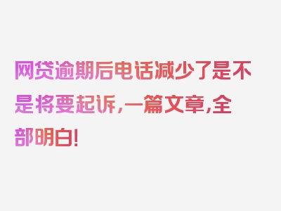 网贷逾期后电话减少了是不是将要起诉，一篇文章，全部明白！