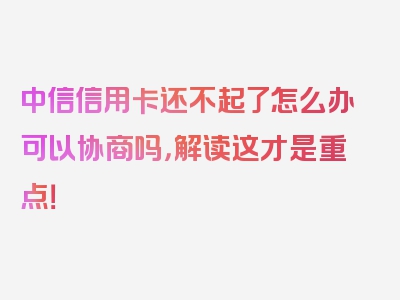 中信信用卡还不起了怎么办可以协商吗，解读这才是重点！