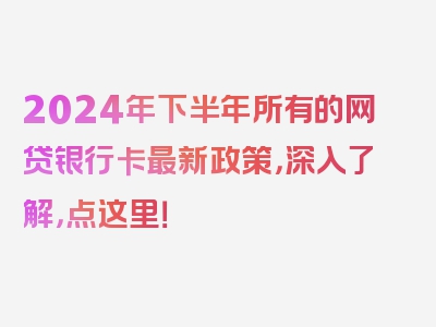 2024年下半年所有的网贷银行卡最新政策，深入了解，点这里！