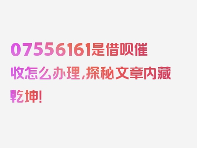 07556161是借呗催收怎么办理，探秘文章内藏乾坤！