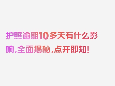 护照逾期10多天有什么影响，全面揭秘，点开即知！