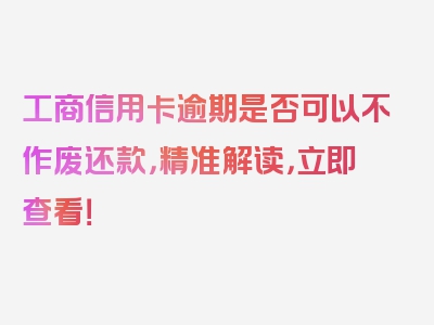 工商信用卡逾期是否可以不作废还款，精准解读，立即查看！