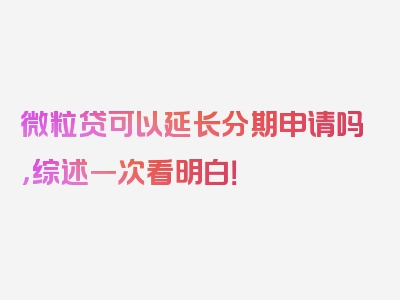 微粒贷可以延长分期申请吗，综述一次看明白！